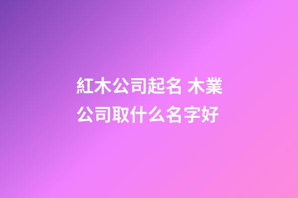 紅木公司起名 木業公司取什么名字好-第1張-公司起名-玄機派